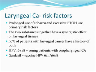 Laryngeal Ca- risk factors
 Prolonged use of tobacco and excessive ETOH use
primary risk factors
 The two substances together have a synergistic effect
on laryngeal tissues
 90% of patients with laryngeal cancer have a history of
both
 HPV 16+ 18 – young patients with oropharyngeal CA
 Gardasil – vaccine HPV 6/11/16/18
 