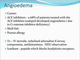Angioedema
 Causes:
 ACE inhibitors - 0.68% of patients treated with the
ACE inhibitor enalapril developed angioedema ( due
to C1 esterase inhibitor deficiency)
 Shell fish
 Peanut allergy
 Tx – IV steroids, nebulised adrenaline if airway
compromise, antihistamines. HDU observation
 Icatibant - peptide which blocks bradykinin-receptors.
 