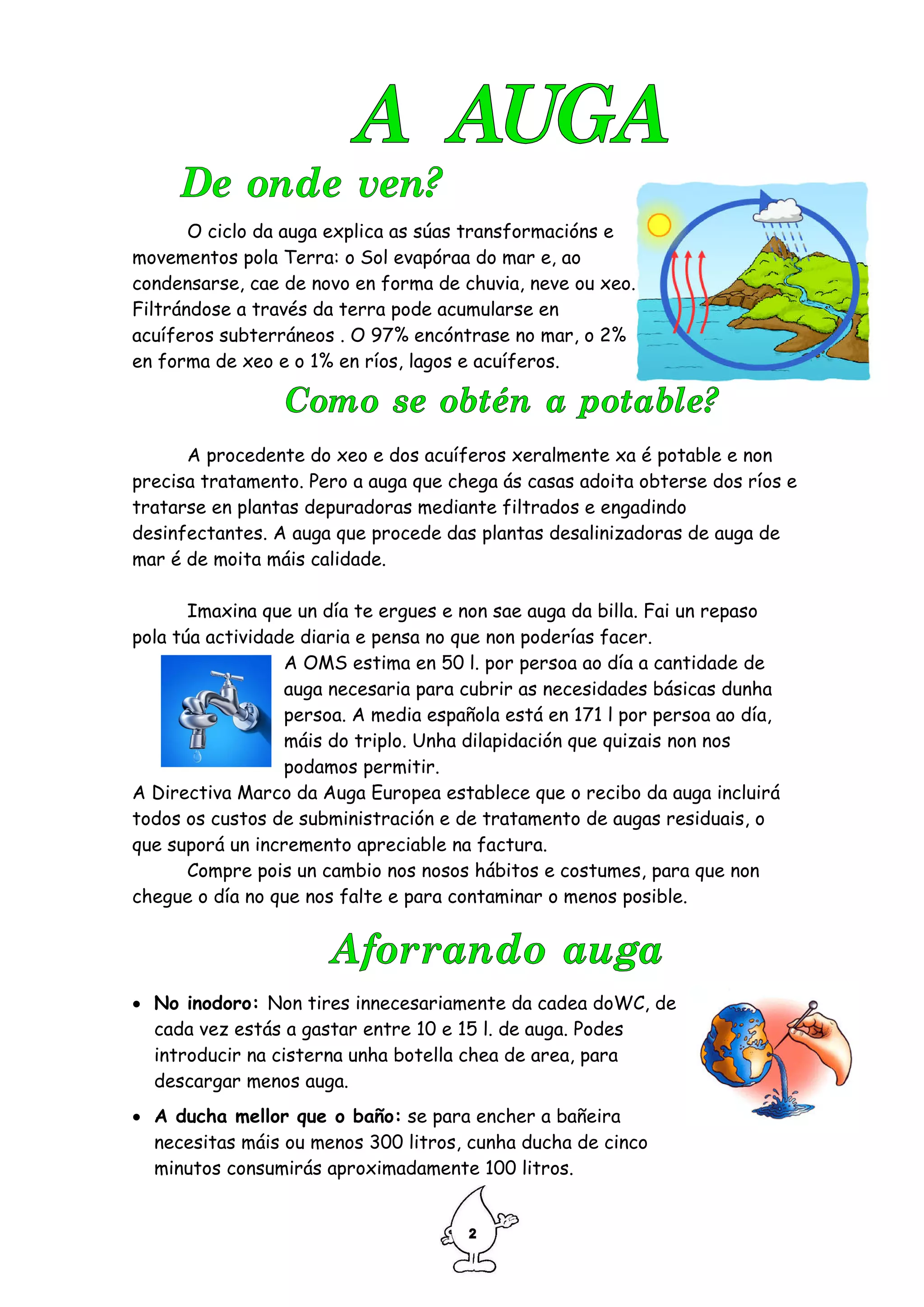 O ciclo da auga explica as súas transformacións e
movementos pola Terra: o Sol evapóraa do mar e, ao
condensarse, cae de novo en forma de chuvia, neve ou xeo.
Filtrándose a través da terra pode acumularse en
acuíferos subterráneos . O 97% encóntrase no mar, o 2%
en forma de xeo e o 1% en ríos, lagos e acuíferos.




      A procedente do xeo e dos acuíferos xeralmente xa é potable e non
precisa tratamento. Pero a auga que chega ás casas adoita obterse dos ríos e
tratarse en plantas depuradoras mediante filtrados e engadindo
desinfectantes. A auga que procede das plantas desalinizadoras de auga de
mar é de moita máis calidade.

       Imaxina que un día te ergues e non sae auga da billa. Fai un repaso
pola túa actividade diaria e pensa no que non poderías facer.
                  A OMS estima en 50 l. por persoa ao día a cantidade de
                  auga necesaria para cubrir as necesidades básicas dunha
                  persoa. A media española está en 171 l por persoa ao día,
                  máis do triplo. Unha dilapidación que quizais non nos
                  podamos permitir.
A Directiva Marco da Auga Europea establece que o recibo da auga incluirá
todos os custos de subministración e de tratamento de augas residuais, o
que suporá un incremento apreciable na factura.
       Compre pois un cambio nos nosos hábitos e costumes, para que non
chegue o día no que nos falte e para contaminar o menos posible.




• No inodoro: Non tires innecesariamente da cadea doWC, de
  cada vez estás a gastar entre 10 e 15 l. de auga. Podes
  introducir na cisterna unha botella chea de area, para
  descargar menos auga.
• A ducha mellor que o baño: se para encher a bañeira
  necesitas máis ou menos 300 litros, cunha ducha de cinco
  minutos consumirás aproximadamente 100 litros.
 