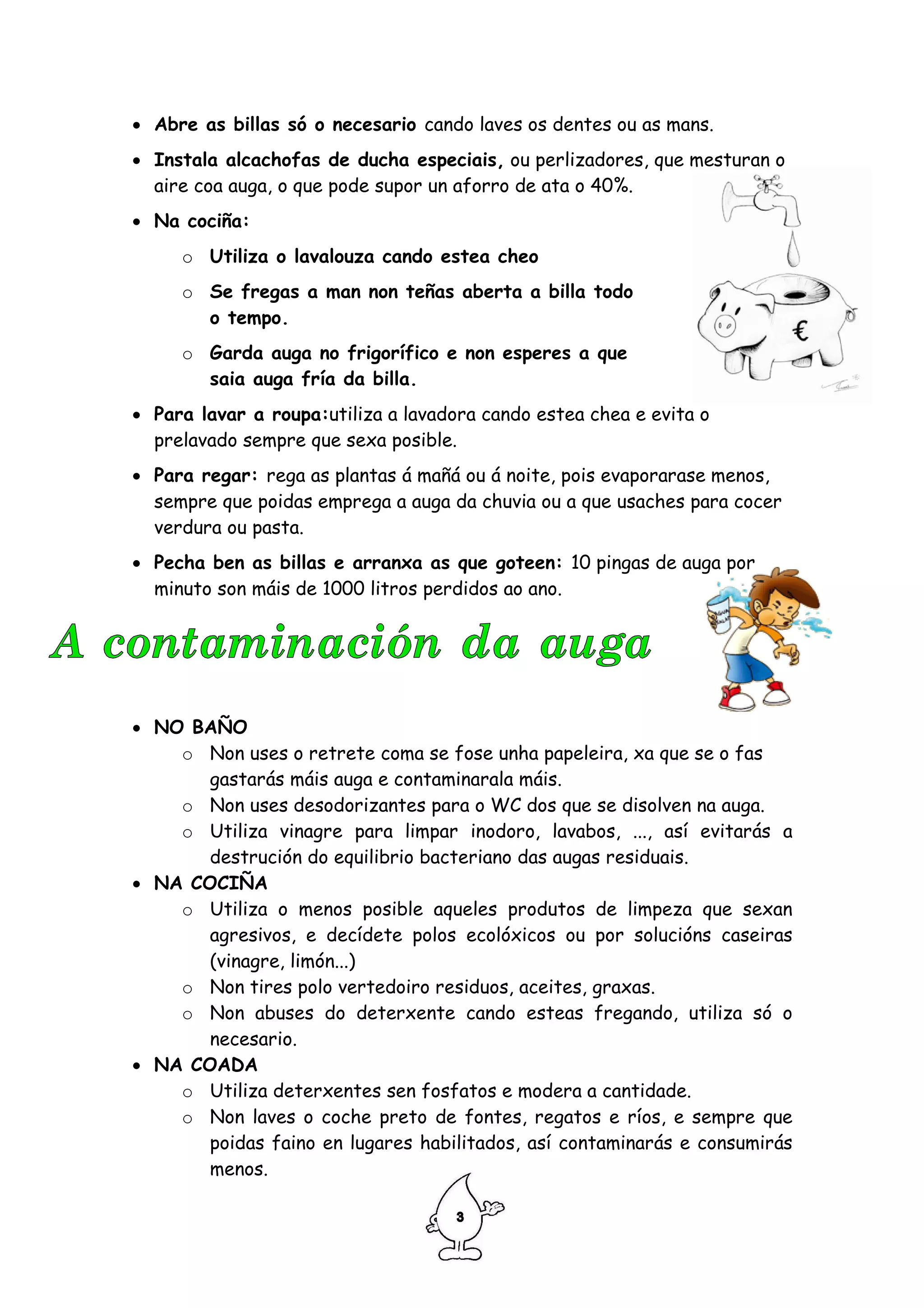 • Abre as billas só o necesario cando laves os dentes ou as mans.
• Instala alcachofas de ducha especiais, ou perlizadores, que mesturan o
  aire coa auga, o que pode supor un aforro de ata o 40%.
• Na cociña:
     o Utiliza o lavalouza cando estea cheo
     o Se fregas a man non teñas aberta a billa todo
       o tempo.
     o Garda auga no frigorífico e non esperes a que
       saia auga fría da billa.
• Para lavar a roupa:utiliza a lavadora cando estea chea e evita o
  prelavado sempre que sexa posible.
• Para regar: rega as plantas á mañá ou á noite, pois evaporarase menos,
  sempre que poidas emprega a auga da chuvia ou a que usaches para cocer
  verdura ou pasta.
• Pecha ben as billas e arranxa as que goteen: 10 pingas de auga por
  minuto son máis de 1000 litros perdidos ao ano.




• NO BAÑO
    o Non uses o retrete coma se fose unha papeleira, xa que se o fas
      gastarás máis auga e contaminarala máis.
    o Non uses desodorizantes para o WC dos que se disolven na auga.
    o Utiliza vinagre para limpar inodoro, lavabos, ..., así evitarás a
      destrución do equilibrio bacteriano das augas residuais.
• NA COCIÑA
    o Utiliza o menos posible aqueles produtos de limpeza que sexan
      agresivos, e decídete polos ecolóxicos ou por solucións caseiras
      (vinagre, limón...)
    o Non tires polo vertedoiro residuos, aceites, graxas.
    o Non abuses do deterxente cando esteas fregando, utiliza só o
      necesario.
• NA COADA
    o Utiliza deterxentes sen fosfatos e modera a cantidade.
    o Non laves o coche preto de fontes, regatos e ríos, e sempre que
      poidas faino en lugares habilitados, así contaminarás e consumirás
      menos.
 