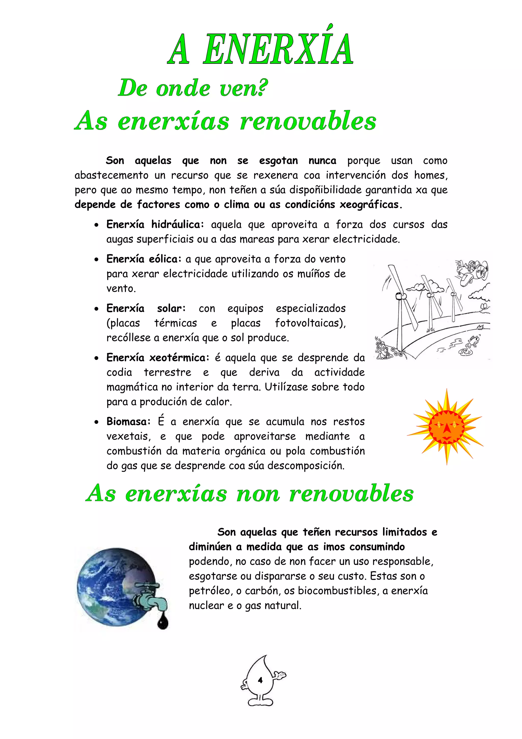 Son aquelas que non se esgotan nunca porque usan como
abastecemento un recurso que se rexenera coa intervención dos homes,
pero que ao mesmo tempo, non teñen a súa dispoñibilidade garantida xa que
depende de factores como o clima ou as condicións xeográficas.
   • Enerxía hidráulica: aquela que aproveita a forza dos cursos das
     augas superficiais ou a das mareas para xerar electricidade.
   • Enerxía eólica: a que aproveita a forza do vento
     para xerar electricidade utilizando os muíños de
     vento.
   • Enerxía solar: con equipos especializados
     (placas térmicas e placas fotovoltaicas),
     recóllese a enerxía que o sol produce.
   • Enerxía xeotérmica: é aquela que se desprende da
     codia terrestre e que deriva da actividade
     magmática no interior da terra. Utilízase sobre todo
     para a produción de calor.
   • Biomasa: É a enerxía que se acumula nos restos
     vexetais, e que pode aproveitarse mediante a
     combustión da materia orgánica ou pola combustión
     do gas que se desprende coa súa descomposición.




                            Son aquelas que teñen recursos limitados e
                      diminúen a medida que as imos consumindo
                      podendo, no caso de non facer un uso responsable,
                      esgotarse ou dispararse o seu custo. Estas son o
                      petróleo, o carbón, os biocombustibles, a enerxía
                      nuclear e o gas natural.
 