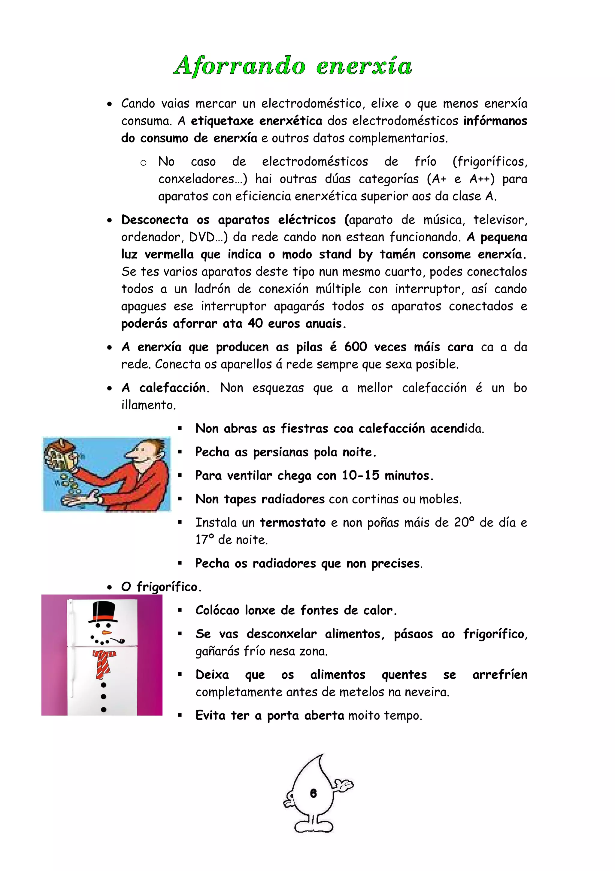 • Cando vaias mercar un electrodoméstico, elixe o que menos enerxía
  consuma. A etiquetaxe enerxética dos electrodomésticos infórmanos
  do consumo de enerxía e outros datos complementarios.
     o No caso de electrodomésticos de frío (frigoríficos,
       conxeladores…) hai outras dúas categorías (A+ e A++) para
       aparatos con eficiencia enerxética superior aos da clase A.
• Desconecta os aparatos eléctricos (aparato de música, televisor,
  ordenador, DVD…) da rede cando non estean funcionando. A pequena
  luz vermella que indica o modo stand by tamén consome enerxía.
  Se tes varios aparatos deste tipo nun mesmo cuarto, podes conectalos
  todos a un ladrón de conexión múltiple con interruptor, así cando
  apagues ese interruptor apagarás todos os aparatos conectados e
  poderás aforrar ata 40 euros anuais.
• A enerxía que producen as pilas é 600 veces máis cara ca a da
  rede. Conecta os aparellos á rede sempre que sexa posible.
• A calefacción. Non esquezas que a mellor calefacción é un bo
  illamento.
              Non abras as fiestras coa calefacción acendida.
              Pecha as persianas pola noite.
              Para ventilar chega con 10-15 minutos.
              Non tapes radiadores con cortinas ou mobles.
              Instala un termostato e non poñas máis de 20º de día e
              17º de noite.
              Pecha os radiadores que non precises.
• O frigorífico.
              Colócao lonxe de fontes de calor.
              Se vas desconxelar alimentos, pásaos ao frigorífico,
              gañarás frío nesa zona.
              Deixa que os alimentos quentes se              arrefríen
              completamente antes de metelos na neveira.
              Evita ter a porta aberta moito tempo.
 
