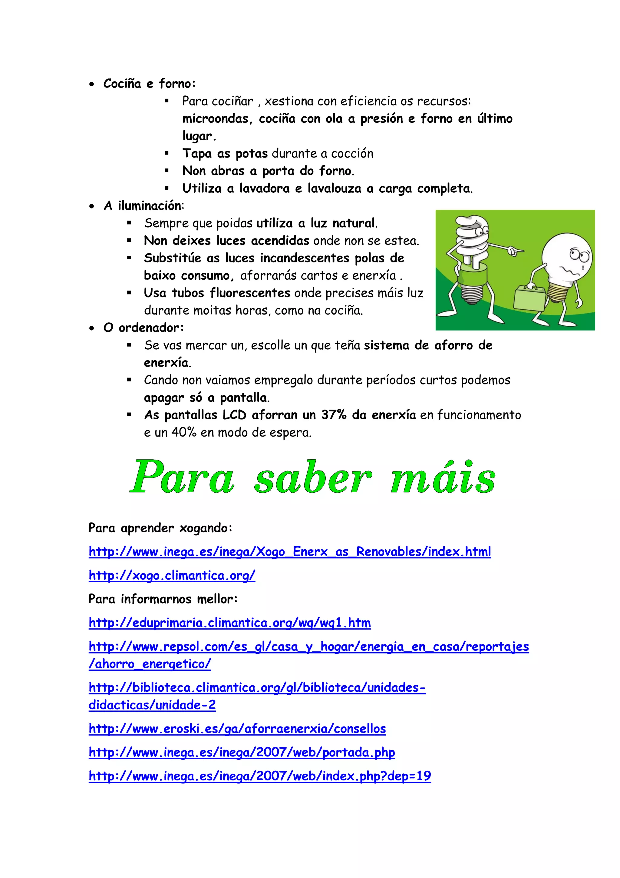 • Cociña e forno:
               Para cociñar , xestiona con eficiencia os recursos:
               microondas, cociña con ola a presión e forno en último
               lugar.
               Tapa as potas durante a cocción
               Non abras a porta do forno.
               Utiliza a lavadora e lavalouza a carga completa.
• A iluminación:
         Sempre que poidas utiliza a luz natural.
         Non deixes luces acendidas onde non se estea.
         Substitúe as luces incandescentes polas de
         baixo consumo, aforrarás cartos e enerxía .
         Usa tubos fluorescentes onde precises máis luz
         durante moitas horas, como na cociña.
• O ordenador:
         Se vas mercar un, escolle un que teña sistema de aforro de
         enerxía.
         Cando non vaiamos empregalo durante períodos curtos podemos
         apagar só a pantalla.
         As pantallas LCD aforran un 37% da enerxía en funcionamento
         e un 40% en modo de espera.




Para aprender xogando:
http://www.inega.es/inega/Xogo_Enerx_as_Renovables/index.html
http://xogo.climantica.org/
Para informarnos mellor:
http://eduprimaria.climantica.org/wq/wq1.htm
http://www.repsol.com/es_gl/casa_y_hogar/energia_en_casa/reportajes
/ahorro_energetico/
http://biblioteca.climantica.org/gl/biblioteca/unidades-
didacticas/unidade-2
http://www.eroski.es/ga/aforraenerxia/consellos
http://www.inega.es/inega/2007/web/portada.php
http://www.inega.es/inega/2007/web/index.php?dep=19
 