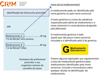 nome do (s) medicamento(s)
O medicamento pode ser identificado pelo
nome genérico ou pelo nome comercial.
O nome genérico é o nome da substância
responsável pelo efeito do medicamento e o
nome comercial é o nome fantasia designado
pelo fabricante.
O medicamento genérico é todo
aquele que não possui nome comercial
vinculado e é identificado pelo G de genérico.
Existem algumas legislações que regulamentam
a troca do medicamento genérico pelos
medicamentos identificados pelo nome
comercial. Consulte o farmacêutico sobre
qualquer dúvida na identificação do
medicamento.
Identificação da clínica e/ou prescritor
uso
Medicamento A ...........................10 mg
2 x ao dia por uma semana
Medicamento B ...........................45 mg
1 x ao dia por 5 dias
Assinatura do profissional
prescritor e seu
respectivo número do
conselho de classe
 