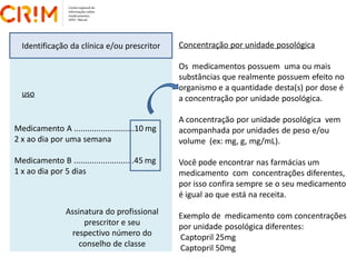 Concentração por unidade posológica
Os medicamentos possuem uma ou mais
substâncias que realmente possuem efeito no
organismo e a quantidade desta(s) por dose é
a concentração por unidade posológica.
A concentração por unidade posológica vem
acompanhada por unidades de peso e/ou
volume (ex: mg, g, mg/mL).
Você pode encontrar nas farmácias um
medicamento com concentrações diferentes,
por isso confira sempre se o seu medicamento
é igual ao que está na receita.
Exemplo de medicamento com concentrações
por unidade posológica diferentes:
Captopril 25mg
Captopril 50mg
Identificação da clínica e/ou prescritor
Medicamento A ...........................10 mg
2 x ao dia por uma semana
Medicamento B ...........................45 mg
1 x ao dia por 5 dias
Assinatura do profissional
prescritor e seu
respectivo número do
conselho de classe
uso
 