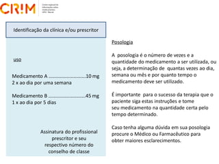 Identificação da clínica e/ou prescritor
Medicamento A ...........................10 mg
2 x ao dia por uma semana
Medicamento B ...........................45 mg
1 x ao dia por 5 dias
Posologia
A posologia é o número de vezes e a
quantidade do medicamento a ser utilizada, ou
seja, a determinação de quantas vezes ao dia,
semana ou mês e por quanto tempo o
medicamento deve ser utilizado.
É importante para o sucesso da terapia que o
paciente siga estas instruções e tome
seu medicamento na quantidade certa pelo
tempo determinado.
Caso tenha alguma dúvida em sua posologia
procure o Médico ou Farmacêutico para
obter maiores esclarecimentos.
Assinatura do profissional
prescritor e seu
respectivo número do
conselho de classe
uso
 