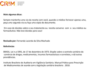 Revisado por: Fernanda Lacerda da Silva Machado
Referências
BRASIL. Lei n.o 5991, de 17 de dezembro de 1973. Dispõe sobre o controle sanitário do
comércio de drogas, medicamentos, insumos farmacêuticos e correlatos, e dá outras
providências.
Instituto Brasileiro de Auditoria em Vigilância Sanitária. Manual Prático para Prescrição
de Medicamentos de acordo com a legislação sanitária brasileira . 2010.
Mais algumas dicas:
Sempre mantenha uma via da receita com você, quando o médico fornecer apenas uma,
peça uma segunda via ou faça uma cópia do documento.
Em caso de dúvidas sobre o seu tratamento ou receita converse com o seu médico ou
farmacêutico. Não leve dúvidas para casa!
 