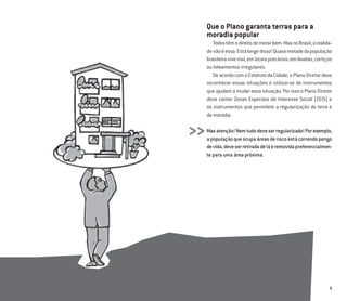 9
Que o Plano garanta terras para a
moradia popular
Todostêmodireitodemorarbem.MasnoBrasil,arealida-
denãoéessa.Estálongedisso!Quasemetadedapopulação
brasileiravivemal,emlocaisprecários:emfavelas,cortiços
ou loteamentos irregulares.
DeacordocomoEstatutodaCidade,oPlanoDiretordeve
reconhecer essas situações e utilizar-se de instrumentos
que ajudam a mudar essa situação. Por isso o Plano Diretor
deve conter Zonas Especiais de Interesse Social (ZEIS) e
os instrumentos que permitem a regularização da terra e
da moradia.
Masatenção!Nemtudodeveserregularizado!Porexemplo,
apopulaçãoqueocupaáreasderiscoestácorrendoperigo
devida,deveserretiradadeláeremovidapreferencialmen-
te para uma área próxima.
>>
 