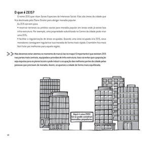 10
O que é ZEIS?
O nome ZEIS quer dizer Zonas Especiais de Interesse Social. Elas são áreas da cidade que
ﬁca destinada pelo Plano Diretor para abrigar moradia popular.
As ZEIS servem para:
• reservar terrenos ou prédios vazios para moradia popular em áreas onde já existe boa
infra-estrutura. Por exemplo, uma propriedade subutilizada no Centro da cidade pode virar
uma ZEIS;
• facilitar a regularização de áreas ocupadas. Quando uma área ocupada vira ZEIS, seus
moradores conseguem regularizar sua moradia de forma mais rápida. E também ﬁca mais
fácil lutar por melhorias para aquela região.
Masdevemosestaratentosnomomentodemarcá-lasnomapa!OimportanteéqueexistamZEIS
naspartesmaiscentrais,equipadaseprovidasdeinfra-estrutura.Issovaievitarqueapopulação
sejaexpulsaparaospioreslocaisepodeinduziraocupaçãodasmelhorespartesdacidadepelas
pessoasqueprecisamdemoradia.Assim,ocupamosacidadedeformamaisequilibrada.
>>
 