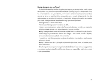 11
Basta demarcá-las no Plano?
É importante demarcar as áreas ocupadas pela população de baixa renda como ZEIS no
PlanoDiretor.Essejáéoprimeiroreconhecimentodequeapopulaçãoquemoranessasáreas
faz parte da cidade e deve, sem dúvida, permanecer. É também reconhecer a necessidade
de reservar terras em locais bem infra-estruturados para a moradia de baixa renda. Mas não
devemospararporaí,temosqueexigirqueoPlanoDiretortenhaasinformaçõesnecessárias
para que as áreas possam ser implementadas logo após a sua aprovação!
Isso signiﬁca que o Plano Diretor deve:
• deﬁnir os critérios para demarcar áreas de ZEIS;
• dizer o que considera como baixa renda. Por exemplo, dizer que considera-se população
de baixa renda as famílias com renda de até cinco salários mínimos;
•exigirquesejamfeitosPlanosdeUrbanizaçãoparacadaZEIS,comparticipaçãodasocie-
dadeedapopulaçãobeneﬁciária.OPlanodeveintegraraZEISàcidade,visandoorespeito,
a recuperação e a conservação do meio ambiente;
• estabelecer prioridades, ou seja, que áreas deverão ser urbanizadas e regularizadas
primeiro e porquê;
• exigir e deﬁnir como será a participação popular na gestão das áreas, na elaboração do
Plano Urbanístico.
ÉmuitoimportanteacompanharaimplementaçãodasZEISparafazercomquesejagarantido
oacessoaterraurbanizada,oDireitoàMoradia,nãoapenasnopapel.Quesejaimplementado
o projeto para a área!
 