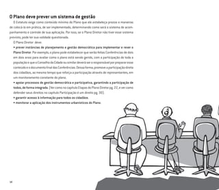 14
O Plano deve prever um sistema de gestão
O Estatuto exige como conteúdo mínimo do Plano que ele estabeleça prazos e maneiras
de colocá-lo em prática, de ser implementado, determinando como será o sistema de acom-
panhamento e controle de sua aplicação. Por isso, se o Plano Diretor não tiver esse sistema
previsto, pode ter sua validade questionada.
O Plano Diretor deve:
• prever instâncias de planejamento e gestão democrática para implementar e rever o
PlanoDiretor.Porexemplo,oplanopodeestabelecerqueserãofeitasConferênciasdedois
em dois anos para avaliar como o plano está sendo gerido, com a participação de toda a
populaçãoequeoConselhodaCidadeousimilardeveráseroresponsávelporprepararesse
conteúdoeodocumentoﬁnaldasConferências.Dessaforma,promoveaparticipaçãodireta
dos cidadãos, ao mesmo tempo que reforça a participação através de representantes, em
um monitoramento constante do plano.
• apoiar processos de gestão democrática e participativa, garantindo a participação de
todos,deformaintegrada.(VercomonocapítuloEtapasdoPlanoDiretorpg.22,evercomo
defender seus direitos no capítulo Participação é um direito pg. 30).
• garantir acesso à informação para todos os cidadãos.
• monitorar a aplicação dos instrumentos urbanísticos do Plano.
 