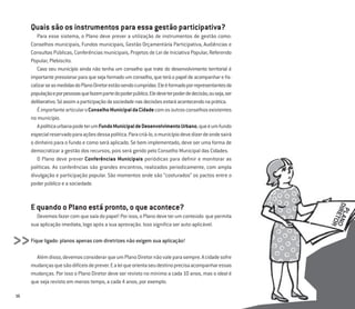 16
Quais são os instrumentos para essa gestão participativa?
Para esse sistema, o Plano deve prever a utilização de instrumentos de gestão como:
Conselhos municipais, Fundos municipais, Gestão Orçamentária Participativa, Audiências e
Consultas Públicas, Conferências municipais, Projetos de Lei de Iniciativa Popular, Referendo
Popular, Plebiscito.
Caso seu município ainda não tenha um conselho que trate do desenvolvimento territorial é
importantepressionarparaquesejaformadoumconselho,queteráopapeldeacompanhareﬁs-
calizarseasmedidasdoPlanoDiretorestãosendocumpridas.Eleéformadoporrepresentantesda
populaçãoeporpessoasquefazempartedopoderpúblico.Eledeveterpoderdedecisão,ouseja,ser
deliberativo.Sóassimaparticipaçãodasociedadenasdecisõesestaráacontecendonaprática.
ÉimportantearticularoConselhoMunicipaldaCidadecomosoutrosconselhosexistentes
no município.
ApolíticaurbanapodeterumFundoMunicipaldeDesenvolvimentoUrbano,queéumfundo
especialreservadoparaaçõesdessapolítica.Paracriá-lo,omunicípiodevedizerdeondesairá
o dinheiro para o fundo e como será aplicado. Se bem implementado, deve ser uma forma de
democratizar a gestão dos recursos, pois será gerido pelo Conselho Municipal das Cidades.
O Plano deve prever Conferências Municipais periódicas para deﬁnir e monitorar as
políticas. As conferências são grandes encontros, realizados periodicamente, com ampla
divulgação e participação popular. São momentos onde são “costurados” os pactos entre o
poder público e a sociedade.
E quando o Plano está pronto, o que acontece?
Devemosfazercomquesaiadopapel!Porisso,oPlanodeveterumconteúdo quepermita
sua aplicação imediata, logo após a sua aprovação. Isso signiﬁca ser auto-aplicável.
Fique ligado: planos apenas com diretrizes não exigem sua aplicação!
Alémdisso,devemosconsiderarqueumPlanoDiretornãovaleparasempre.Acidadesofre
mudançasquesãodifíceisdeprever.Ealeiqueorientaseudestinoprecisaacompanharessas
mudanças. Por isso o Plano Diretor deve ser revisto no mínimo a cada 10 anos, mas o ideal é
que seja revisto em menos tempo, a cada 4 anos, por exemplo.
>>
 