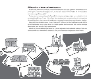 17
O Plano deve orientar os investimentos
Muitasvezes,emnossascidades,osinvestimentosemobrasnãosãoosqueforamplanejados.Eassim,
parece que nunca tivemos planos, pois esses, muitas vezes não são implementados. Até mesmo as obras
contradizem o que foi planejado!
Precisamos inverter essa situação. Os Planos Diretores apresentam o que se quer para a cidade no mínimo
paraospróximos10anos.Porisso, oPlanoDiretordeveserodocumentoqueorientaosinvestimentos,gastose
obraspúblicas.Assimestarácumprindoosobjetivos emetasprevistospeloplano,aprovadospeloscidadãos.
Ele deve orientar a elaboração dos Planos Plurianuais (PPA), da Lei de Diretrizes Orçamentárias (LDO) e
da Lei Orçamentária, porque essas são as leis e regras que vão determinar como cada governo municipal
deverá gastar seus recursos e fazer investimentos.
Porisso,noprocessodeelaboraçãodessasleiséprecisoperguntar:quantoestásendoinvestidoeondeestá
sendoinvestido?Queinvestimentosteremosquefazerparacumprirmos osobjetivosdoPlanoDiretor?
 