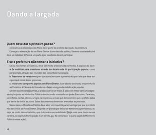 18
Dando a largada
Quem deve dar o primeiro passo?
A iniciativa da elaboração do Plano deve partir do prefeito da cidade, da prefeitura.
Começar a elaboração de um Plano Diretor é uma decisão política. Governo e sociedade civil
devesemobilizar.OPlanoéumpactoeporissotodosdevemparticipar.
E se a prefeitura não tomar a iniciativa?
Se ela não tomar a iniciativa, deve ser muito pressionada por todos. A população deve:
a. Se mobilizar para pressionar através dos locais onde há participação popular, como
por exemplo, através das reuniões dos Conselhos municipais;
b. Pressionar os vereadores para que conscientizem o prefeito de que é ele que deve dar
o pontapé inicial desse processo;
c. Iniciar uma campanha popular pelo Plano Diretor, fazer abaixo-assinado, encaminhá-lo
ao Prefeito e à Câmara de Vereadores e fazer uma grande mobilização popular.
Se nem assim conseguirmos, a pressão deve ser maior. É possível entrar com uma repre-
sentação junto ao Ministério Público denunciando a omissão do poder Executivo. Para isso,
junte fotos, cartas, ofícios, artigos na imprensa, provas que demonstrem que o prefeito sabia
que devia dar início ao plano. Estes documentos devem ser anexados ao processo.
Nesse caso, o Ministério Público deve abrir um inquérito para investigar por que o prefeito
não deu início ao Plano Diretor. Ele pode ser punido por deixar de tomar essa providência, ou
seja, se omitir desse trabalho, que é de sua responsabilidade! (Veja mais para frente nessa
cartilha, no capítulo Participação é um direito, pg. 30 como fazer e qual o papel do Ministério
Público nessa ação).
 