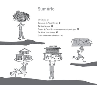 Sumário
Introdução 2
Conteúdo do Plano Diretor 5
Dando a largada 18
Etapas do Plano Diretor: como e quando participar 22
Participar é um direito 30
Quero saber mais sobre isso 36
 