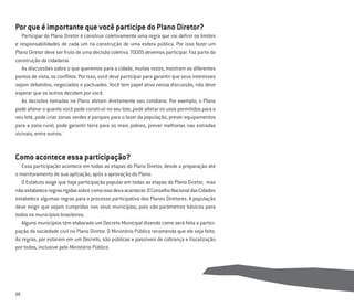 20
Por que é importante que você participe do Plano Diretor?
Participar do Plano Diretor é construir coletivamente uma regra que vai deﬁnir os limites
e responsabilidades de cada um na construção de uma esfera pública. Por isso fazer um
Plano Diretor deve ser fruto de uma decisão coletiva. TODOS devemos participar. Faz parte da
construção da cidadania.
As discussões sobre o que queremos para a cidade, muitas vezes, mostram os diferentes
pontos de vista, os conﬂitos. Por isso, você deve participar para garantir que seus interesses
sejam debatidos, negociados e pactuados. Você tem papel ativo nessa discussão, não deve
esperar que os outros decidam por você.
As decisões tomadas no Plano afetam diretamente seu cotidiano. Por exemplo, o Plano
pode alterar o quanto você pode construir no seu lote, pode alterar os usos permitidos para o
seu lote, pode criar zonas verdes e parques para o lazer da população, prever equipamentos
para a zona rural, pode garantir terra para os mais pobres, prever melhorias nas estradas
vicinais, entre outros.
Como acontece essa participação?
Essa participação acontece em todas as etapas do Plano Diretor, desde a preparação até
o monitoramento de sua aplicação, após a aprovação do Plano.
O Estatuto exige que haja participação popular em todas as etapas do Plano Diretor, mas
nãoestabeleceregrasrígidassobrecomoissodevaacontecer.OConselhoNacionaldasCidades
estabelece algumas regras para o processo participativo dos Planos Diretores. A população
deve exigir que sejam cumpridas nos seus municípios, pois são parâmetros básicos para
todos os municípios brasileiros.
Alguns municípios têm elaborado um Decreto Municipal dizendo como será feita a partici-
pação da sociedade civil no Plano Diretor. O Ministério Público recomenda que ele seja feito.
As regras, por estarem em um Decreto, são públicas e passíveis de cobrança e ﬁscalização
por todos, inclusive pelo Ministério Público.
 