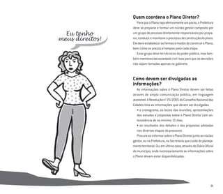 21
Quem coordena o Plano Diretor?
ParaqueoPlanosejaefetivamenteumpacto,aPrefeitura
deve se preparar e formar um núcleo gestor composto por
umgrupodepessoasdiretamenteresponsáveisporprepa-
rar,conduziremonitoraroprocessodeconstruçãodoplano.
EledeveestabelecerasformasemodosdeconstruiroPlano,
bem como os prazos e tempos para cada etapa.
Essegrupodevetertécnicosdopoderpúblico,mastam-
bémmembrosdasociedadecivil.Issoparaqueasdecisões
não sejam tomadas apenas no gabinete.
Como devem ser divulgadas as
informações?
As informações sobre o Plano Diretor devem ser feitas
através de ampla comunicação pública, em linguagem
acessível.AResoluçãono
25/2005doConselhoNacionaldas
Cidades lista as informações que devem ser divulgadas:
• o cronograma, os locais das reuniões, apresentações
dos estudos e propostas sobre o Plano Diretor com an-
tecedência de no mínimo 15 dias;
• os resultados dos debates e das propostas adotadas
nas diversas etapas do processo.
ProcureseinformarsobreoPlanoDiretorjuntoaonúcleo
gestor, ou na Prefeitura, na Secretaria que cuida do planeja-
mentoterritorial.Ou,emúltimocaso,atravésdoDiárioOﬁcial
domunicípio,ondenecessariamenteasinformaçõessobre
o Plano devem estar disponibilizadas.
 