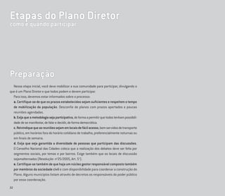 22
Preparação
Nessa etapa inicial, você deve mobilizar a sua comunidade para participar, divulgando o
que é um Plano Diretor e que todos podem e devem participar.
Para isso, devemos estar informados sobre o processo:
a. Certifique-se de que os prazos estabelecidos sejam suficientes e respeitem o tempo
de mobilização da população. Desconfie de planos com prazos apertados e poucas
reuniões agendadas.
b.Exijaqueametodologiasejaparticipativa,deformaapermitirquetodostenhampossibili-
dadedesemanifestar,defalaredecidir,deformademocrática.
c.Reivindiquequeasreuniõessejamemlocaisdefácilacesso,bemservidosdetransporte
público, em horários fora do horário cotidiano de trabalho, preferencialmente noturnas ou
em ﬁnais de semana.
d. Exija que seja garantida a diversidade de pessoas que participam das discussões.
O Conselho Nacional das Cidades coloca que a realização dos debates deve ser feita por
segmentos sociais, por temas e por bairros. Exige também que os locais de discussão
sejamalternados (Resolução no
25/2005, Art. 5o
).
e. Certifique-se também de que haja um núcleo gestor responsável composto também
por membros da sociedade civil e com disponibilidade para coordenar a construção do
Plano. Alguns municípios listam através de decretos os responsáveis do poder público
por essa coordenação.
Etapas do Plano Diretor
como e quando participar
 