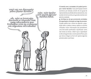 23
f. Entenda como a sociedade civil poderá partici-
par e tomar decisões. Essa participação deverá
acontecer, por exemplo, através de um grupo de
representantesescolhidosdemocraticamente,mas
tambémdeformadireta,emgrandeseventoscom
plenária ampliada.
g. Certiﬁque-se de que acontecerão atividades
de capacitação e formação ao longo do processo.
O poder público tem o dever de capacitar a popu-
lação sobre a política urbana, explicar os termos
utilizados, trazer informações que possibilitem
uma discussão qualificada e equilibrada. Como
são muitos os temas, o ideal é que a capacitação
sedêaolongodetodaaconstruçãodoPlano,para
que não se chegue ao ﬁnal com apenas algumas
pessoas aptas a participar.
 