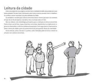 24
Leitura da cidade
Aleituradacidadetemcomoobjetivoconhecerbemarealidadedacidade,seusproblemasesuas
potencialidades.Eladevetrazerinformaçõessobrecomoeondeaspessoasvivemetrabalham,
osconﬂitosaseremresolvidoseaspotencialidadesdacidade.
As atividades e reuniões para a leitura comunitária devem mostrar que esse é um momento
emquenãosediscuteapenasoseubairro,masomunicípiocomoumtodo.
Deve-se elaborar uma metodologia participativa para a realização da leitura comunitária.
Pode-se fazer uso de fotos, mapas, desenhos, entrevistas, depoimentos ou simplesmente re-
gistrarasimpressõesevivênciascotidianasdapopulação.Comoregrabásicaéimportantetra-
balhar a leitura da cidade a partir do conhecimento dos participantes. Abuse da criatividade!
Outras leituras, como a técnica e a jurídica, serão realizadas pelos técnicos e devem se
articular com a leitura comunitária.
 