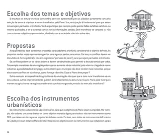 26
Escolha dos temas e objetivosO resultado da leitura técnica e comunitária deve ser apresentado para os cidadãos juntamente com uma
seleção de temas e objetivos a serem trabalhados pelo Plano. Sua participação é fundamental para que esses
temassejampactuadosentretodos.Vocêaoparticipar,porexemplo,podeapontarfaltasoufalhasnaleitura,ou
mesmo qualidades, e ter a surpresa com as novas informações obtidas. Deve manifestar se concorda ou não
comostemaseobjetivosapresentados,dividindocomasociedadeadecisãosobreeles.
Propostas
A equipe técnica deve apresentar propostas para cada tema prioritário, considerando o objetivo deﬁnido. As
propostasmuitasvezesrepresentamganhosparaalgunseperdasparaoutros.Porisso,osconﬂitosdevemser
discutidosdeformapública(enãoemnegociatas“porbaixodopano”)paraquesejampactuadosentretodos.
Os conﬂitos podem ser de várias ordens e devem ser detalhados para permitir a decisão tomada por todos.
Porexemplo:moradoresdeumaregiãopedemqueseaumenteaáreaindustrial,poisvêemnachegadadenovas
indústriasapossibilidadedeemprego;outrosdizemqueomunicípionãodeverecebermaisindústrias,porque
elastrazemconﬂitosdevizinhança,comofumaçaebarulho.OqueoPlanodevepropor?
Outro exemplo: a cooperativa de agricultores de uma região não quer que a zona rural transforme-se em
zonaurbana;outrosempreendedoresqueremabrirloteamentosnazonarural.OqueoPlanopodefazerpara
manter os agricultores na região considerando que há uma grande pressão do mercado imobiliário?
Escolha dos instrumentos
urbanísticosOsinstrumentosurbanísticossãonecessáriosparaqueosobjetivosdoPlanosejamcumpridos.Porexem-
plo, não adianta um plano diretor ter como objetivo moradia digna para todos e não ter instrumentos como
ZEIS, que reservam terra para a população de baixa renda. Por isso, nem todos os instrumentos do Estatuto
daCidadeprecisamestarnoPlanoDiretor.Relacioneosobjetivoscomosinstrumentosquecolaboramparao
 