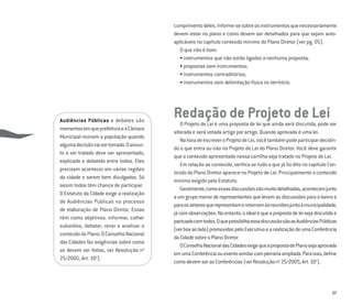 27
cumprimentodeles.Informe-sesobreosinstrumentosquenecessariamente
devem estar no plano e como devem ser detalhados para que sejam auto-
aplicáveis no capítulo conteúdo mínimo do Plano Diretor (ver pg. 05).
O que não é bom:
• instrumentos que não estão ligados a nenhuma proposta;
• propostas sem instrumentos;
• instrumentos contraditórios;
• instrumentos sem delimitação física no território.
Redação de Projeto de LeiO Projeto de Lei é uma proposta de lei que ainda será discutida, pode ser
alterada e será votada artigo por artigo. Quando aprovada é uma lei.
NahoradeescreveroProjetodeLei,vocêtambémpodeparticipardecidin-
do o que entra ou não no Projeto de Lei do Plano Diretor. Você deve garantir
que o conteúdo apresentado nessa cartilha seja tratado no Projeto de Lei.
Em relação ao conteúdo, veriﬁca se tudo o que já foi dito no capítulo Con-
teúdo do Plano Diretor aparece no Projeto de Lei. Principalmente o conteúdo
mínimo exigido pelo Estatuto.
Geralmente,comoessasdiscussõessãomuitodetalhadas,acontecemjunto
a um grupo menor de representantes que levam as discussões para o bairro e
paraossetoresquerepresentameretornamàsreuniõesjuntoàmunicipalidade,
jácomobservações.Noentanto,oidealéqueapropostadeleisejadiscutidae
pactuadacomtodos.OquepossibilitaessadiscussãosãoasAudiênciasPúblicas
(verboxaolado)promovidaspeloExecutivoearealizaçãodeumaConferência
daCidadesobreoPlanoDiretor.
OConselhoNacionaldasCidadesexigequeapropostadePlanosejaaprovada
emumaConferênciaoueventosimilarcomplenáriaampliada.Paraisso,deﬁne
comodevemserasConferências(verResoluçãono
25/2005,Art.10o
).
Audiências Públicas e debates são
momentosemqueprefeituraeaCâmara
Municipal reúnem a população quando
algumadecisãovaisertomada.Oassun-
to a ser tratado deve ser apresentado,
explicado e debatido entre todos. Eles
precisam acontecer em várias regiões
da cidade e serem bem divulgados. Só
assim todos têm chance de participar.
O Estatuto da Cidade exige a realização
de Audiências Públicas no processo
de elaboração de Plano Diretor. Essas
têm como objetivos: informar, colher
subsídios, debater, rever e analisar o
conteúdodoPlano.OConselhoNacional
das Cidades faz exigências sobre como
as devem ser feitas, ver Resolução no
25/2005, Art. 10o
).
 
