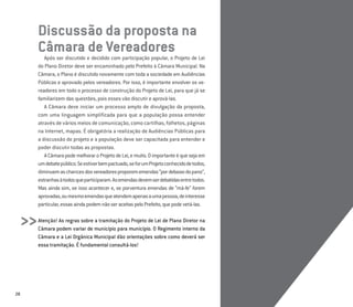 28
Discussão da proposta na
Câmara de Vereadores
Após ser discutido e decidido com participação popular, o Projeto de Lei
do Plano Diretor deve ser encaminhado pelo Prefeito à Câmara Municipal. Na
Câmara, o Plano é discutido novamente com toda a sociedade em Audiências
Públicas e aprovado pelos vereadores. Por isso, é importante envolver os ve-
readores em todo o processo de construção do Projeto de Lei, para que já se
familiarizem das questões, pois esses vão discutir e aprová-las.
A Câmara deve iniciar um processo amplo de divulgação da proposta,
com uma linguagem simplificada para que a população possa entender
através de vários meios de comunicação, como cartilhas, folhetos, páginas
na Internet, mapas. É obrigatória a realização de Audiências Públicas para
a discussão do projeto e a população deve ser capacitada para entender e
poder discutir todas as propostas.
ACâmarapodemelhoraroProjetodeLei,emuito.Oimportanteéquesejaem
umdebatepúblico.Seestiverbempactuado,seforumProjetoconhecidodetodos,
diminuemaschancesdosvereadoresproporememendas“pordebaixodopano”,
estranhasàtodosqueparticiparam.Asemendasdevemserdebatidasentretodos.
Mas ainda sim, se isso acontecer e, se porventura emendas de “má-fe” forem
aprovadas,oumesmoemendasqueatendemapenasaumapessoa,deinteresse
particular,essasaindapodemnãoseraceitaspeloPrefeito,quepodevetá-las.
Atenção! As regras sobre a tramitação do Projeto de Lei de Plano Diretor na
Câmara podem variar de município para município. O Regimento interno da
Câmara e a Lei Orgânica Municipal dão orientações sobre como deverá ser
essa tramitação. É fundamental consultá-los!
>>
 