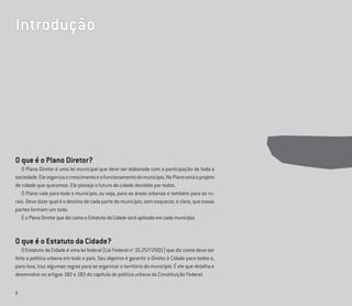 2
O que é o Plano Diretor?
O Plano Diretor é uma lei municipal que deve ser elaborada com a participação de toda a
sociedade.Eleorganizaocrescimentoeofuncionamentodomunicípio.NoPlanoestáoprojeto
de cidade que queremos. Ele planeja o futuro da cidade decidido por todos.
O Plano vale para todo o município, ou seja, para as áreas urbanas e também para as ru-
rais.Devedizerqualéodestinodecadapartedomunicípio,semesquecer,éclaro,queessas
partes formam um todo.
ÉoPlanoDiretorquedizcomooEstatutodaCidadeseráaplicadoemcadamunicípio.
O que é o Estatuto da Cidade?
O Estatuto da Cidade é uma lei federal (Lei Federal no
10.257/2001) que diz como deve ser
feita a política urbana em todo o país. Seu objetivo é garantir o Direito à Cidade para todos e,
para isso, traz algumas regras para se organizar o território do município. É ele que detalha e
desenvolve os artigos 182 e 183 do capítulo de política urbana da Constituição Federal.
Introdução
 