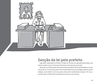 29
Sanção da lei pelo prefeito
Logo após a aprovação na Câmara, o Projeto de Lei deve ser aprovado pelo prefeito, que
assina e publica como Lei Municipal. Chamamos esse processo de sanção.
Sendoassim,oPrefeitopodevetarpartesdaleiaprovadanaCâmaradeVereadores,ouseja,
tirá-las da Lei. É certo de que pode vetar emendas abusivas, que privilegiam apenas poucos
cidadãos, mas também é certo que pode vetar partes fundamentais do plano. Por isso, a
pressão sobre o Prefeito deve ser grande para que isso não aconteça.
 