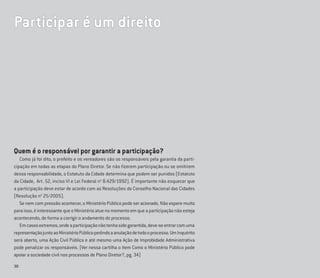 30
Quem é o responsável por garantir a participação?
Como já foi dito, o prefeito e os vereadores são os responsáveis pela garantia da parti-
cipação em todas as etapas do Plano Diretor. Se não ﬁzerem participação ou se omitirem
dessa responsabilidade, o Estatuto da Cidade determina que podem ser punidos (Estatuto
da Cidade, Art. 52, inciso VI e Lei Federal no
8.429/1992). É importante não esquecer que
a participação deve estar de acordo com as Resoluções do Conselho Nacional das Cidades
(Resolução no
25/2005).
Se nem com pressão acontecer, o Ministério Público pode ser acionado. Não espere muito
paraisso,éinteressantequeoMinistérioatuenomomentoemqueaparticipaçãonãoesteja
acontecendo, de forma a corrigir o andamento do processo.
Emcasosextremos,ondeaparticipaçãonãotenhasidogarantida,deve-seentrarcomuma
representaçãojuntoaoMinistérioPúblicopedindoaanulaçãodetodooprocesso.UmInquérito
será aberto, uma Ação Civil Pública e até mesmo uma Ação de Improbidade Administrativa
pode penalizar os responsáveis. (Ver nessa cartilha o ítem Como o Ministério Público pode
apoiar a sociedade civil nos processos de Plano Diretor?, pg. 34)
Participar é um direito
 