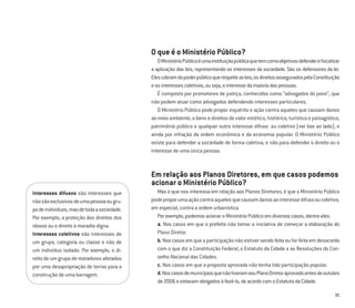 31
O que é o Ministério Público?
OMinistérioPúblicoéumainstituiçãopúblicaquetemcomoobjetivosdefendereﬁscalizar
a aplicação das leis, representando os interesses da sociedade. São os defensores da lei.
Elescobramdopoderpúblicoquerespeiteasleis,osdireitosasseguradospelaConstituição
eosinteressescoletivos,ouseja,ointeressedamaioriadaspessoas.
É composto por promotores de justiça, conhecidos como “advogados do povo”, que
não podem atuar como advogados defendendo interesses particulares.
O Ministério Público pode propor inquérito e ação contra aqueles que causam danos
ao meio ambiente, a bens e direitos de valor estético, histórico, turístico e paisagístico,
patrimônio público e qualquer outro interesse difuso ou coletivo (ver box ao lado), e
ainda por infração da ordem econômica e da economia popular. O Ministério Público
existe para defender a sociedade de forma coletiva, e não para defender o direito ou o
interesse de uma única pessoa.
Em relação aos Planos Diretores, em que casos podemos
acionar o Ministério Público?
Mas o que nos interessa em relação aos Planos Diretores, é que o Ministério Público
podeproporumaaçãocontraaquelesquecausamdanosaointeressedifusooucoletivo,
em especial, contra a ordem urbanística.
Porexemplo,podemosacionaroMinistérioPúblicoemdiversoscasos,dentreeles:
a. Nos casos em que o prefeito não tomar a iniciativa de começar a elaboração do
Plano Diretor.
b. Nos casos em que a participação não estiver sendo feita ou for feita em desacordo
com o que diz a Constituição Federal, o Estatuto da Cidade e as Resoluções do Con-
selho Nacional das Cidades.
c. Nos casos em que a proposta aprovada não tenha tido participação popular.
d.NoscasosdemunicípiosquenãotiveramseuPlanoDiretoraprovadoantesdeoutubro
de2006eestavamobrigadosàfazê-lo,deacordocomoEstatutodaCidade.
Interesses difusos são interesses que
nãosãoexclusivosdeumapessoaougru-
podeindivíduos,masdetodaasociedade.
Por exemplo, a proteção dos direitos dos
idosos ou o direito à moradia digna.
Interesses coletivos são interesses de
um grupo, categoria ou classe e não de
um indivíduo isolado. Por exemplo, o di-
reitodeumgrupodemoradoresafetados
por uma desapropriação de terras para a
construção de uma barragem.
 