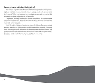 32
Como acionar o Ministério Público?
VocêpodesedirigiràsededoMinistérioPúblicolocaleprotocolarumarepresen-
taçãoporescritooumarcarumaaudiênciaparaquesejaouvidopelorepresentante
doMinistérioPúblicoe,seforocaso,teroseudepoimentotomadoporescrito.Não
é necessário estar acompanhado de um advogado.
É importante levar algo por escrito e todas as informações necessárias para a
compreensãodoprocesso.Podeserumacarta,umofício,umabaixo-assinado,uma
matéria de jornal, fotos, etc.
ExisteMinistérioPúbliconosEstadosqueatuamdivididosemComarcas,queora
atendem apenas a um município, ora atendem mais de um município. Em quase
todososmunicípiosexistepelomenosumrepresentantedoMinistérioPúblico,que
podeserencontradonaprópriasededoMinistérioounoFórumMunicipaldacidade.
Caso a sua cidade não tenha Fórum, procure o Fórum mais perto.
 