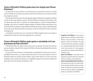 34
Como o Ministério Público pode atuar em relação aos Planos
Diretores?
Ele pode agir de forma preventiva, estimulando que os promotores entrem em contato
com os Prefeitos de municípios que precisam fazer Planos Diretores, comunicando-os sobre
essa exigência e prazos.
Além de agir preventivamente, ele pode agir após alguma violação (ver exemplos de violação
no item Em que casos podemos acionar o Ministério Publico em relação ao Plano Diretor?, pg.
31). Nesse caso, pode abrir um inquérito, de iniciativa própria ou a partir da representação, e
investigar o que ocorreu. Se identiﬁcar alguma violação, o Ministério Público pode oferecer uma
denúnciaperanteoJudiciário,ouseja,apresentarosfatos,porescrito,paraqueoJudiciáriodecida
se eles são um ato ilícito que mereça um processo, ou não. Se a denúncia for aceita, o processo
teráseguimento.
A sociedade civil pode entrar com uma Ação Civil Pública exigindo acesso aos estudos e
levantamentos. Neste caso, ele estará agindo junto ao Judiciário.
Como o Ministério Público pode apoiar a sociedade civil nos
processos de Plano Diretor?
O Ministério Público tem alguns instrumentos para sua atuação. Tem como instrumentos
paraseutrabalho,oInquéritoCivil,aAçãoCivilPúblicaeaAçãodeImprobidadeAdministrativa
(ver box ao lado).
No caso dos Planos Diretores, o prefeito pode ser penalizado de acordo com a lei de Im-
probidade Administrativa, nos casos anteriormente (ver Em que casos podemos acionar o
Ministério Público em relação ao Plano Diretor?, pg.31). Além desses, em outros casos não
abordados nessa cartilha, que referem-se à má gestão de alguns instrumentos urbanísticos
(para saber mais, leia Estatuto da Cidade, Art. 52).
Inquérito Civil Público é uma investi-
gação feita por membros do Ministério
Público, que visa colher provas para
agilizar a Ação Civil Pública. Ele pode
ou não ocorrer antes da Ação e só pode
ser instaurado pelo Ministério Público
como instrumento de investigação,
para veriﬁcar se determinado direito foi
violado ou não.
Ação Civil Pública é uma ação contra
aquelesquecausamdanosaointeresse
difuso ou coletivo, como já falamos.
Ação de Improbidade Administrativa é
uma ação que visa punir os administra-
dores quando cometem atos que preju-
dicam a receita do município ou quando
burlam as leis. As ações e penalidades
estão na Lei Federal no
8.429/92.
 