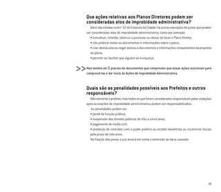 35
Que ações relativas aos Planos Diretores podem ser
consideradas atos de improbidade administrativa?
AlémdascitadasnoArt.52doEstatutodaCidade,háoutrosexemplosdeaçõesquepodem
ser consideradas atos de improbidade administrativa, como por exemplo:
• tumultuar, retardar, obstruir o processo ou deixar de fazer o Plano Diretor;
• não publicar todos os documentos e informações sobre o plano;
•criarobstáculosounegaracessoàdocumentoseinformaçõescomponentesdaproposta
do plano;
• permitir ou facilitar que alguém se enriqueça.
Mas lembre-se! É preciso ter documentos que comprovem que essas ações ocorreram para
comprová-las e dar início às Ações de Improbidade Administrativa.
Quais são as penalidades possíveis aos Prefeitos e outros
responsáveis?
Nãosomenteoprefeito,mastodososqueforemconsideradosresponsáveispelasviolações
após acusações de improbidade administrativa podem ser responsabilizados.
As penalidades podem ser:
• perda da função pública;
• suspensão dos direitos políticos de três a cinco anos;
• pagamento de multa civil;
• proibição de contratar com o poder público ou receber benefícios ou incentivos ﬁscais
pelo prazo de três anos.
Na ﬁxação das penas o juiz levará em conta a extensão ao dano causado.
>>
 