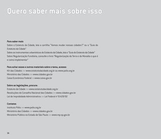 36
Para saber mais
Sobre o Estatuto da Cidade, leia a cartilha “Vamos mudar nossas cidades?” ou o “Guia do
Estatuto da Cidade”
SobreosinstrumentosurbanísticosdoEstatutodaCidade,leiao“GuiadoEstatutodaCidade”
Sobre Regularização Fundiária, consulte o livro “Regularização da Terra e da Moradia o que é
e como implementar”
Para achar esses e outros materiais sobre o tema, acesse:
Kit das Cidades >> www.estatutodacidade.org.br ou www.polis.org.br
Ministério das Cidades >> www.cidades.gov.br
Caixa Econômica Federal >>www.caixa.gov.br
Sobre as legislações, procure:
Estatuto da Cidade >> www.estatutodacidade.org.br
Resoluções do Conselho Nacional das Cidades >> www.cidades.gov.br
Lei de Improbidade Administrativa >> Lei Federal no
8.429/92
Contatos
Instituto Pólis >> www.polis.org.br
Ministério das Cidades >> www.cidades.gov.br
Ministério Público no Estado de São Paulo >> www.mp.sp.gov.br
Quero saber mais sobre isso
 