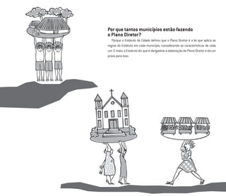 3
Por que tantos municípios estão fazendo
o Plano Diretor?
Porque o Estatuto da Cidade deﬁniu que o Plano Diretor é a lei que aplica as
regras do Estatuto em cada município, considerando as características de cada
um.Emais:oEstatutodizqueéobrigatóriaaelaboraçãodoPlanoDiretoredáum
prazoparaisso.
 