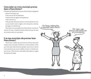 4
Como saber se o meu município precisa
fazer o Plano Diretor?
OEstatutodaCidadedeterminaqueoPlanoDiretoréobrigatório
para os municípios que:
• têm mais de 20 mil habitantes;
• fazem parte de regiões metropolitanas;
• são turísticos ou
•têmgrandesobrasquecolocamomeioambienteemrisco
ou que mudam muito a região, como aeroportos, rodovias,
barragens ou hidrelétricas.
Alémdisso,seasuacidadejátemPlanoDiretor,maseletem
mais de 10 anos, o Estatuto também determina que ele deve
ser revisto ou feito um novo plano.
E se meu município não precisar fazer
Plano Diretor?
Mesmo que a cidade não se encaixe em nenhum dos casos
citados acima, ela pode (E DEVE) ter um Plano Diretor. É bom
que tenha, pois todos devemos planejar nosso futuro e decicir
como queremos que nossas cidades cresçam. E também por-
que só com o Plano Diretor cada cidade pode aplicar as regras
do Estatuto da Cidade.
 