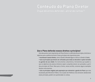 5
Conteúdo do Plano Diretor
O que devemos defender, aﬁnal de contas?
Que o Plano defenda nossos direitos e princípios!
Uma das partes mais importantes do Plano Diretor é a deﬁnição de princípios, diretrizes e
objetivos para a política territorial. Esses princípios são importantes pois:
•reconhecemnossosdireitos,comooDireitoàMoradiaDignaeàTerraeoDireitoàCidade;
• são os princípios que devem ser utilizados para todas as decisões e ações tomadas
na gestão da sua cidade. Os instrumentos urbanísticos, ferramentas que ajudam a
que os objetivos dos planos diretores sejam cumpridos devem ser pensados a partir
dos princípios do Plano. Mais para a frente, nessa cartilha, veremos alguns exemplos
desses instrumentos;
• são os princípios exigidos pela população que orientarão a gestão do Plano que será
ﬁscalizado pelo Ministério Público. Se as ações da Prefeitura não estiverem obedecendo
esses princípios, podem ser questionadas na Justiça.
 