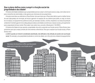 6
Que o plano deﬁna como cumprir a função social da
propriedade e da cidade!
OEstatutodaCidadeestabelecequeapropriedadeprecisacumprirumafunçãosocial,ouseja,aterradeveservir
para o benefício da coletividade, e não apenas aos interesses de seu proprietário.
A função social deve ser deﬁnida no Plano Diretor. Isto quer dizer que o Plano deve deﬁnir qual é a melhor forma
de usar cada pedaço do município, de forma a garantir os espaços de uso coletivo para todos, ou seja, os locais
de circulação, os equipamentos públicos (como, por exemplo, escolas, creches, hospitais) e as áreas de proteção
ambiental.Etambémgarantirterraadequadaparatodasasatividadeseconômicaseclassessociais,principalmente
para a população de baixa renda. (Para saber mais sobre isso, consulte a Resolução no
34/2005).
O Estatuto da Cidade diz que quando a propriedade não está cumprindo sua função social o Plano Diretor deve
pressionar para que cumpra, através de instrumentos urbanísticos. Para que cumpram sua função social, o Plano
Diretor deve:
a. deﬁnir quando um imóvel é considerado subutilizado, não ediﬁcado e não utilizado, de acordo com sua função
social. Por exemplo, uma propriedade localizada no centro da cidade, com infra-estrutura, dotado de equipamentos
Vejaessestrêsdesenhosereﬂita:qualdasproprie-
dades está cumprindo a sua função social?
 