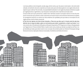 7
e serviços públicos como transporte, escolas, água, dentre outros, que não possui construções e não está sendo
utilizada,normalmentenãoestácumprindosuafunçãosocial,poisestádesocupadaemumaregiãoondeseriade-
sejávelocupareadensar.Poroutrolado,umapropriedadelocalizadaemumaregiãodeproteçãoambiental,ocupada
porvegetaçãodensaesigniﬁcativa,equenãopossuiconstruçõesestácumprindosuafunçãosocial.
A mesma idéia serve para pensarmos a cidade inteira. No Brasil, existem municípios inteiros em área de prote-
ção de mananciais que, portanto, estão cumprindo sua função social se não estiverem densamente ocupados,
se conseguirem preservar ou manter seu meio ambiente com qualidade, para que todos os municípios de uma
região possam usufruir desse manancial.
b. Para não virar apenas uma lista de boas intenções, o Plano tem que dizer qual é a função social de cada área,
delimitar isso no mapa da cidade e aplicar os instrumentos para induzir o proprietário a cumprir sua função. Esses
instrumentossão:oParcelamento,EdiﬁcaçãoouUtilizaçãoCompulsórios;IPTUProgressivonoTempo;eDesapropriação
comPagamentoemTítulosdaDívidaPública.Epodemexistiroutros,desdequeatendamaosobjetivosdoPlanoese-
jamdecididosportodosquaisdevemexistirnoseumunicípio.Elestambémpodemser:DireitodePreempção,Outorga
OnerosadeConstruir,OperaçõesUrbanasConsorciadas,TransferênciadoDireitodeConstruir.
 