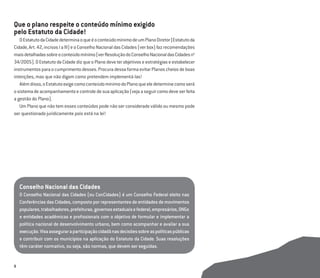 8
Que o plano respeite o conteúdo mínimo exigido
pelo Estatuto da Cidade!
OEstatutodaCidadedeterminaoqueéoconteúdomínimodeumPlanoDiretor(Estatutoda
Cidade,Art.42,incisosIaIII)eoConselhoNacionaldasCidades(verbox)fazrecomendações
maisdetalhadassobreoconteúdomínimo(verResoluçãodoConselhoNacionaldasCidadesno
34/2005).OEstatutodaCidadedizqueoPlanodeveterobjetivoseestratégiaseestabelecer
instrumentosparaocumprimentodesses.ProcuradessaformaevitarPlanoscheiosdeboas
intenções, mas que não digam como pretendem implementá-las!
Alémdisso,oEstatutoexigecomoconteúdomínimodoPlanoqueeledeterminecomoserá
osistemadeacompanhamentoecontroledesuaaplicação(vejaaseguircomodeveserfeita
a gestão do Plano).
Um Plano que não tem esses conteúdos pode não ser considerado válido ou mesmo pode
ser questionado juridicamente pois está na lei!
Conselho Nacional das Cidades
O Conselho Nacional das Cidades (ou ConCidades) é um Conselho Federal eleito nas
Conferências das Cidades, composto por representantes de entidades de movimentos
populares,trabalhadores,prefeituras,governosestaduaisefederal,empresários,ONGs
e entidades acadêmicas e proﬁssionais com o objetivo de formular e implementar a
política nacional de desenvolvimento urbano, bem como acompanhar e avaliar a sua
execução.Visaasseguraraparticipaçãocidadãnasdecisõessobreaspolíticaspúblicas
e contribuir com os municípios na aplicação do Estatuto da Cidade. Suas resoluções
têm caráter normativo, ou seja, são normas, que devem ser seguidas.
 
