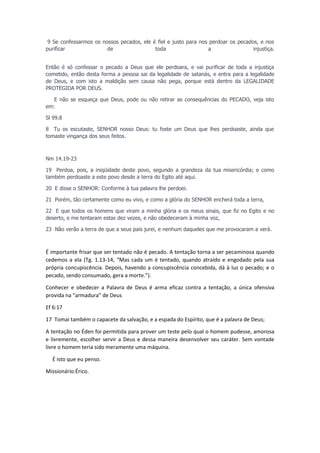 9 Se confessarmos os nossos pecados, ele é fiel e justo para nos perdoar os pecados, e nos
purificar
de
toda
a
injustiça.
Então é só confessar o pecado a Deus que ele perdoara, e vai purificar de toda a injustiça
cometido, então desta forma a pessoa sai da legalidade de satanás, e entra para a legalidade
de Deus, e com isto a maldição sem causa não pega, porque está dentro da LEGALIDADE
PROTEGIDA POR DEUS.
E não se esqueça que Deus, pode ou não retirar as consequências do PECADO, veja isto
em:
Sl 99.8
8 Tu os escutaste, SENHOR nosso Deus: tu foste um Deus que lhes perdoaste, ainda que
tomaste vingança dos seus feitos.

Nm 14.19-23
19 Perdoa, pois, a iniqüidade deste povo, segundo a grandeza da tua misericórdia; e como
também perdoaste a este povo desde a terra do Egito até aqui.
20 E disse o SENHOR: Conforme à tua palavra lhe perdoei.
21 Porém, tão certamente como eu vivo, e como a glória do SENHOR encherá toda a terra,
22 E que todos os homens que viram a minha glória e os meus sinais, que fiz no Egito e no
deserto, e me tentaram estas dez vezes, e não obedeceram à minha voz,
23 Não verão a terra de que a seus pais jurei, e nenhum daqueles que me provocaram a verá.

É importante frisar que ser tentado não é pecado. A tentação torna a ser pecaminosa quando
cedemos a ela (Tg. 1.13-14, “Mas cada um é tentado, quando atraído e engodado pela sua
própria concupiscência. Depois, havendo a concupiscência concebida, dá à luz o pecado; e o
pecado, sendo consumado, gera a morte.”).
Conhecer e obedecer a Palavra de Deus é arma eficaz contra a tentação, a única ofensiva
provida na “armadura” de Deus
Ef 6:17
17 Tomai também o capacete da salvação, e a espada do Espírito, que é a palavra de Deus;
A tentação no Éden foi permitida para prover um teste pelo qual o homem pudesse, amorosa
e livremente, escolher servir a Deus e dessa maneira desenvolver seu caráter. Sem vontade
livre o homem teria sido meramente uma máquina.
É isto que eu penso.
Missionário:Érico.

 