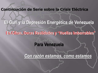 Continuación de Serie sobre la Crisis Eléctrica   El Gurí y la Depresión Energética de Venezuela      En Cifras, Duras Realidades y “Huellas Imborrables”  Para Venezuela Con razón estamos, como estamos  En Cifras, Duras Realidades y “Huellas Imborrables”  
