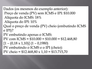 Dados (os mesmos do exemplo anterior):
Preço de venda (PV) sem ICMS e IPI: $10.000
Alíquota do ICMS: 18%
Alíquota do IPI: 10%
Qual o preço de venda (PV) cheio (embutindo ICMS
e IPI)?
PV embutindo apenas o ICMS:
PV com ICMS = $10.000 = $10.000 = $12.468,80
[1 – (0,18 x 1,10)] (1 – 0,1980)
PV embutindo o ICMS e o IPI (cheio):
PV cheio = $12.468,80 x 1,10 = $13.715,70
 