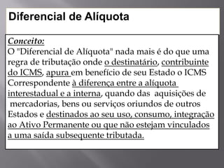 Diferencial de Alíquota
Conceito:
O "Diferencial de Alíquota" nada mais é do que uma
regra de tributação onde o destinatário, contribuinte
do ICMS, apura em benefício de seu Estado o ICMS
Correspondente à diferença entre a alíquota
interestadual e a interna, quando das aquisições de
mercadorias, bens ou serviços oriundos de outros
Estados e destinados ao seu uso, consumo, integração
ao Ativo Permanente ou que não estejam vinculados
a uma saída subsequente tributada.
 