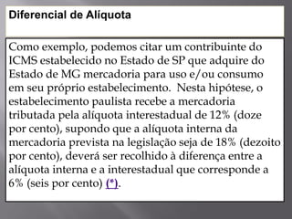 Como exemplo, podemos citar um contribuinte do
ICMS estabelecido no Estado de SP que adquire do
Estado de MG mercadoria para uso e/ou consumo
em seu próprio estabelecimento. Nesta hipótese, o
estabelecimento paulista recebe a mercadoria
tributada pela alíquota interestadual de 12% (doze
por cento), supondo que a alíquota interna da
mercadoria prevista na legislação seja de 18% (dezoito
por cento), deverá ser recolhido à diferença entre a
alíquota interna e a interestadual que corresponde a
6% (seis por cento) (*).
Diferencial de Alíquota
 