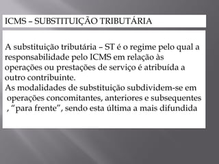 ICMS – SUBSTITUIÇÃO TRIBUTÁRIA
A substituição tributária – ST é o regime pelo qual a
responsabilidade pelo ICMS em relação às
operações ou prestações de serviço é atribuída a
outro contribuinte.
As modalidades de substituição subdividem-se em
operações concomitantes, anteriores e subsequentes
, “para frente”, sendo esta última a mais difundida
 