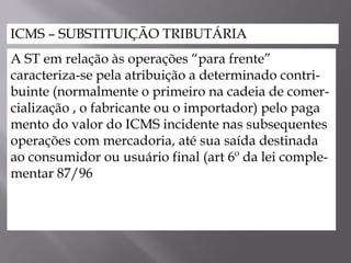 ICMS – SUBSTITUIÇÃO TRIBUTÁRIA
A ST em relação às operações “para frente”
caracteriza-se pela atribuição a determinado contri-
buinte (normalmente o primeiro na cadeia de comer-
cialização , o fabricante ou o importador) pelo paga
mento do valor do ICMS incidente nas subsequentes
operações com mercadoria, até sua saída destinada
ao consumidor ou usuário final (art 6º da lei comple-
mentar 87/96
 