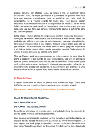 P á g i n a | 10
precisa comprar por atacado todos os meses a fim se qualificar como
distribuidor ativo. verifique igualmente a quantidade de produto que você
tem que comprar mensalmente para se qualificar em cada nível de
desempenho. Se o volume exigido for muito alto, você poderá acabar
estocando mais mercadoria do que a sua capacidade de vendê-la. Se for muito
baixo, sua downline pode sentir-se desmotivada para vender o que quer que
seja, uma vez que tem que comprar mensalmente apenas o suficiente para
seu consumo pessoal.
Letra Miúda - Muitos planos de compensação contêm exigências descabidas -
condições raramente mencionadas aos candidatos e que muitas vezes são
excluídas dos vídeos e impressos de recrutamento - mas que, não obstante,
têm grande impacto sobre o seu negócio. Procure sempre saber quais são as
penalidades caso não cumpra suas cotas mensais. Outra pergunta importante
a ser feita é saber como o plano calcula suas cotas mensais. Todo volume de
vendas é levado em conta ou apenas parte dele?
Tipo de Plano - Você deve compreender os prós e contras de cada tipo de
plano e escolher o que atende as suas necessidades. São três os principais
tipos de planos: Emancipação Gradativa, Matriz e Uninível. Embora você possa
ouvir muitos outros nomes designando planos de compensação, todos eles se
encaixam numa dessas três categorias. O plano Binário, por exemplo, é uma
modalidade do Matriz e o plano Australiano é uma variedade do Uninível.
Os Tipos de Planos
A seguir fornecemos os tipos de planos mais conhecidos hoje. Como essa
indústria continua evoluindo, haverá variações nos exemplos a seguir.
Plano Matriz | Plano Binário | Plano Uninível | Plano Australiano
PLANO DE EMANCIPAÇÃO GRADATIVA
OU PLANO BREAKAWAY
OU PLANO STAIRSTEP/BREAKAWAY
Possui largura ilimitada no primeiro nível, profundidade finita (geralmente de
quatro a sete níveis) e comissões geracionais.
Num plano de emancipação gradativa você se torna bem sucedido galgando os
degraus de uma escada de realizações (stairsteps ou níveis de desempenho). A
cada degrau que você galga, é agraciado com um título honorífico diferente
(tais como "Executivo de Ouro" ou "Executivo Três Estrelas") e lhe é facultado
 