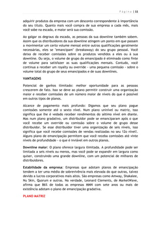 P á g i n a | 11
adquirir produtos da empresa com um desconto correspondente à importância
do seu título. Quanto mais você compra de sua empresa a cada mês, mais
você sobe na escada, e maior será sua comissão.
Ao galgar os degraus da escada, as pessoas da sua downline também sobem.
Assim que os distribuidores da sua downline atingem um ponto em que passam
a movimentar um certo volume mensal entre outras qualificações geralmente
necessárias, eles se "emancipam" (breakaway) do seu grupo pessoal. Você
deixa de receber comissões sobre os produtos vendidos a eles ou à sua
downline. Ou seja, o volume de grupo do emancipado é eliminado como finte
de volume para satisfazer as suas qualificações mensais. Contudo, você
continua a receber um royalty ou override - uma pequena comissão - sobre o
volume total do grupo de seus emancipados e de suas downlines.
VANTAGENS
Potencial de ganhos ilimitado: melhor oportunidade para as pessoas
crescerem de fato. Isso se deve ao plano permitir construir uma organização
maior e receber comissões de um número maior de níveis do que é possível
em outros tipos de planos.
Alcance de pagamento mais profundo: Digamos que seu plano pague
comissões somente até o sexto nível. Num plano uninível ou matriz, isso
significa que lhe é vedado receber rendimentos do sétimo nível em diante.
Mas num plano gradativo, um distribuidor pode se emanciparam após o que
você recebe um override ou comissão sobre o volume de grupo desse
distribuidor. Se esse distribuidor tiver uma organização de seis níveis, isso
significa que você recebe comissões de vendas realizadas no seu 12o nível!.
Alguns plano de emancipação permitem que você receba comissões até vinte
níveis de profundidade - o que é inviável em outros planos.
Downline maior: O plano oferece largura ilimitada. A profundidade pode ser
limitada a seis níveis ou menos, mas você pode se expandir em largura como
quiser, construindo uma grande downline, com um potencial de milhares de
distribuidores.
Estabilidade da empresa: Empresas que adotam planos de emancipação
tendem a ter uma média de sobrevivência mais elevada do que outras, talvez
devido a lucros corporativos mais altos. São empresas como Amway, Shakalee,
Nu Skin, Quorum e outras. Na verdade, Leonard Clements, de MarketWave,
afirma que 86% de todas as empresas MMN com sete anos ou mais de
existência adotam o plano de emancipação gradativa.
PLANO MATRIZ
 